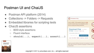 copyright © 2021 by amundsen.com, inc. -- all rights reserved
Postman UI and ChaiJS
● Postman API platform (2014)
● Collections -> Folders -> Requests
● Embedded libraries for scripting tests
● ChaiJS assertions
○ BDD-style assertions
○ Fluent interface
○ should(...), expect(...), assert(...)
 
