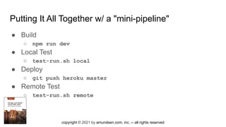 copyright © 2021 by amundsen.com, inc. -- all rights reserved
Putting It All Together w/ a "mini-pipeline"
● Build
○ npm run dev
● Local Test
○ test-run.sh local
● Deploy
○ git push heroku master
● Remote Test
○ test-run.sh remote
 
