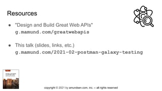 copyright © 2021 by amundsen.com, inc. -- all rights reserved
Resources
● "Design and Build Great Web APIs"
g.mamund.com/greatwebapis
● This talk (slides, links, etc.)
g.mamund.com/2021-02-postman-galaxy-testing
 