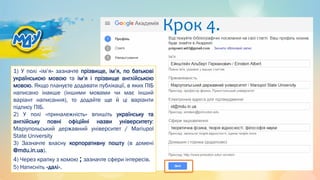 Крок 4.
1) У полі «ім’я» зазначте прізвище, ім’я, по батькові
українською мовою та ім’я і прізвище англійською
мовою. Якщо плануєте додавати публікації, в яких ПІБ
написано інакше (іншими мовами чи має інший
варіант написання), то додайте ще й ці варіанти
підпису ПІБ.
2) У полі «приналежність» впишіть українську та
англійську повні офіційні назви університету:
Маріупольський державний університет / Mariupol
State University
3) Зазначте власну корпоративну пошту (в домені
@mdu.in.ua).
4) Через крапку з комою ; зазначте сфери інтересів.
5) Натисніть «далі».
 