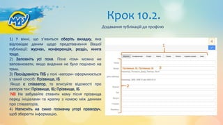 Крок 10.2.
1) У вікні, що з’явиться оберіть вкладку, яка
відповідає даним щодо представлення Вашої
публікації: журнал, конференція, розділ, книга
тощо.
2) Заповніть усі поля. Поле «том» можна не
заповнювати, якщо видання не було поділено на
томи.
3) Послідовність ПІБ у полі «автори» оформлюється
у такий спосіб: Прізвище, ІБ
Якщо є співавтор, то вписуйте відомості про
авторів так: Прізвище, ІБ; Прізвище, ІБ
NB Не забувайте ставити кому після прізвища
перед ініціалами та крапку з комою між даними
про співавторів.
4) Натисніть на синю позначку угорі праворуч,
щоб зберегти інформацію.
Додавання публікацій до профілю
 