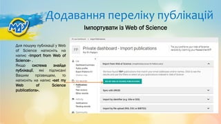 Додавання переліку публікацій
Для пошуку публікації у Web
of Science натисніть на
напис «Import from Web of
Science» .
Якщо система знайде
публікації, які підписані
Вашим прізвищем, то
натисніть на напис «set my
Web of Science
publications».
Імпортувати із Web of Science
 