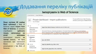 Додавання переліку публікацій
Якщо система НЕ знайде
Ваші публікації у Web of
Science через Import from
Web of Science, то можете
спробувати здійснити
пошук, натиснувши на
email addresses
(електронні пошти) чи
names (імена), які були
зазначені при написанні
Вами публікацій,
розміщених у БД Web of
Science.
Імпортувати із Web of Science
 