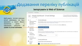 Додавання переліку публікацій
Щоб додати почтові скриньки
(email addresses), які були
зазначені у якості Ваших
контактних даних у
публікаціях, натисніть на
update my email addresses.
Імпортувати із Web of Science
 