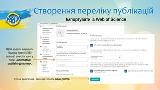 Створення переліку публікацій
Після внесення змін натисніть save profile.
Щоб додати варіанти
підпису імені (ПІБ)
(name) внесіть дані у
поле «alternative
publishing names».
Імпортувати із Web of Science
 