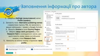 Заповнення інформації про автора
1. Оберіть в Settings (налаштування) напис
Profile (профіль).
2. Заповніть поле «Alternative publishing names»
з варіантами підпису ПІБ, які зазначені у
ваших публікаціях / профілі у Google Scholar.
3. Впишіть Ukraine в поле Country/Region
4. Оберіть сферу своїх досліджень у полі
Research field із низпадаючого меню. Для
цього внесіть назву сфери англійською
мовою у поле Research field.
5. Натисніть на зелену кнопку з підписом «save
profile».
1
2
3
4
5
 