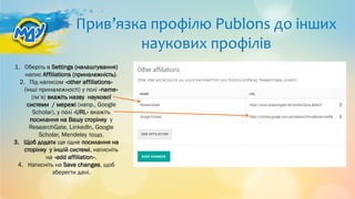 Прив’язка профілю Publons до інших
наукових профілів
1. Оберіть в Settings (налаштування)
напис Affiliations (приналежність).
2. Під написом «other affiliations»
(інші приналежності) у полі «name»
(ім’я) вкажіть назву наукової
системи / мережі (напр., Google
Scholar), у полі «URL» вкажіть
посилання на Вашу сторінку у
ResearchGate, LinkedIn, Google
Scholar, Mendeley тощо.
3. Щоб додати ще одне посилання на
сторінку у іншій системі, натисніть
на «add affiliation».
4. Натисніть на Save changes, щоб
зберегти дані.
 