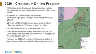 13
2020 – Crestaurum Drilling Program
▪ 2020 drilling at the Crestaurum deposit identified multiple
vein systems from near surface to approximately 250m below
surface
▪ November 2019 mineral resource estimate:
OP: shallow high-grade starter pit (Inferred:126,000 t at 9.41
g/t Au)1
▪ UG: Inferred 153,000 oz1 defined along strike length of
1.2km over widths of 2-15m and to depth of ~200m
▪ Deposit is still open along strike south and north
▪ The Crestaurum deposit is likely an extension of the Con
Shear Zone which produced approximately 1 M oz of gold at
the past producing Con Mine
▪ Following our 2020 drill program, the focus is to outline a
open pit near surface deposit with a high grade component.
 