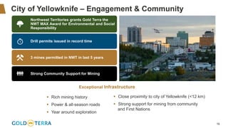 16
City of Yellowknife – Engagement & Community
▪ Close proximity to city of Yellowknife (<12 km)
▪ Strong support for mining from community
and First Nations
Northwest Territories grants Gold Terra the
NWT MAX Award for Environmental and Social
Responsibility
Drill permits issued in record time
3 mines permitted in NWT in last 5 years
Strong Community Support for Mining
▪ Rich mining history
▪ Power & all-season roads
▪ Year around exploration
Exceptional Infrastructure
 