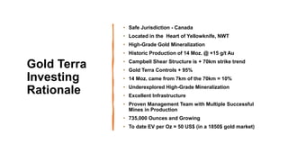 4
Gold Terra
Investing
Rationale
• Safe Jurisdiction - Canada
• Located in the Heart of Yellowknife, NWT
• High-Grade Gold Mineralization
• Historic Production of 14 Moz. @ +15 g/t Au
• Campbell Shear Structure is + 70km strike trend
• Gold Terra Controls + 95%
• 14 Moz. came from 7km of the 70km = 10%
• Underexplored High-Grade Mineralization
• Excellent Infrastructure
• Proven Management Team with Multiple Successful
Mines in Production
• 735,000 Ounces and Growing
• To date EV per Oz = 50 US$ (in a 1850$ gold market)
 