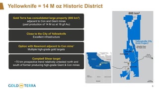 5
Yellowknife = 14 M oz Historic District
800 km2
Gold Terra has consolidated large property (800 km2)
adjacent to Con and Giant mines
(past production of 14 M oz at 16 g/t Au)
Close to the City of Yellowknife
Excellent infrastructure
Option with Newmont adjacent to Con mine1
Multiple high-grade gold targets
Campbell Shear target
~70 km prospective trend relatively untested north and
south of former producing high-grade Giant & Con mines
 