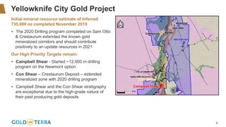 6
Yellowknife City Gold Project
Initial mineral resource estimate of Inferred
735,000 oz completed November 2019
▪ The 2020 Drilling program completed on Sam Otto
& Crestaurum extended the known gold
mineralized corridors and should contribute
positively to an update resources in 2021
Our High Priority Targets remain:
▪ Campbell Shear - Started ~12,000 m drilling
program on the Newmont option
▪ Con Shear – Crestaurum Deposit – extended
mineralized zone with 2020 drilling program
▪ Campbell Shear and the Con Shear stratigraphy
are exceptional due to the high-grade nature of
their past producing gold deposits
 