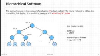 2021-03-24 Jaemin-Jeong 10
Hierarchical Softmax
The main advantage is that instead of evaluating 𝑊𝑊 output nodes in the neural network to obtain the
probability distribution, it is needed to evaluate only about log2(𝑊𝑊) nodes.
𝑊𝑊
만약 단어가 128개면..
Softmax
= 128번
Hierarchical Softmax
= log2 128 -> 7번
 