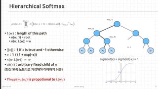 2021-03-24 Jaemin-Jeong 11
 𝐿𝐿(𝑤𝑤) : length of this path
 n(w, 1) = root
 n(w, L(w)) = w
 [[𝑥𝑥]] : 1 if 𝑥𝑥 is true and -1 otherwise
 𝜎𝜎 : 1 / (1 + exp(-x))
 𝑛𝑛(𝑤𝑤, 𝐿𝐿(𝑤𝑤)) = 𝑤𝑤
 𝑐𝑐𝑐(𝑛𝑛) : arbitrary fixed child of 𝑛𝑛
(항상 왼쪽 노드라고 가정해야 이해하기 쉬움)
 ∇ log 𝑝𝑝(𝑤𝑤𝑂𝑂|𝑤𝑤𝐼𝐼) is propotional to 𝐿𝐿(𝑤𝑤𝑂𝑂)
Hierarchical Softmax
𝑊𝑊
sigmoid(x) + sigmoid(-x) = 1
 