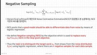2021-03-24 Jaemin-Jeong 12
Negative Sampling
• Hierarchical softmax의 대안으로 Noise Contrastive Estimation(NCE)가 등장했고 본 논문에서는 NCE
기반의 NEG를 정의한다.
• NCE posits that a good model should be able to differentiate data from noise by means of
logistic regression.
• We define Negative sampling (NEG) by the objective which is used to replace every
log 𝑃𝑃(𝑤𝑤𝑂𝑂|𝑤𝑤𝐼𝐼) term in the Skip-gram objective.
• Thus the task is to distinguish the target word 𝑤𝑤𝑂𝑂 from draws from the noise distribution
𝑃𝑃𝑛𝑛(𝑤𝑤) using logistic regression, where there are 𝑘𝑘 negative samples for each data sample.
 