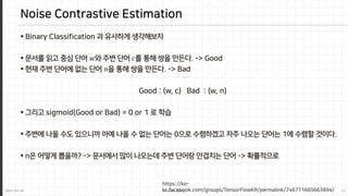 2021-03-24 Jaemin-Jeong 13
 Binary Classification 과 유사하게 생각해보자
 문서를 읽고 중심 단어 𝑤𝑤와 주변 단어 𝑐𝑐를 통해 쌍을 만든다. -> Good
 현재 주변 단어에 없는 단어 𝑛𝑛을 통해 쌍을 만든다. -> Bad
Good : (w, c) Bad : (w, n)
 그리고 sigmoid(Good or Bad) = 0 or 1 로 학습
 주변에 나올 수도 있으니까 아예 나올 수 없는 단어는 0으로 수렴하겠고 자주 나오는 단어는 1에 수렴할 것이다.
 n은 어떻게 뽑을까? -> 문서에서 많이 나오는데 주변 단어랑 안겹치는 단어 -> 확률적으로
Noise Contrastive Estimation
https://ko-
kr.facebook.com/groups/TensorFlowKR/permalink/746771665663894/
 