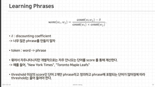 2021-03-24 Jaemin-Jeong 19
Learning Phrases
• 𝛿𝛿 : discounting coefficient
-> 너무 많은 phrase를 만들지 말자
• token : word -> phrase
• 묶어서 자주나타나지만 개별적으로는 자주 안나오는 단어를 score 를 통해 계산한다.
-> 예를 들어, "New York Times", "Toronto Maple Leafs"
• threshold 이상의 score인 단어 2개만 phrase라고 정의하고 phrase에 포함되는 단어가 많아짐에 따라
threshold는 줄어 들어야 한다.
 