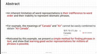 2021-03-24 Jaemin-Jeong 5
An inherent limitation of word representations is their indifference to word
order and their inability to represent idiomatic phrases.
For example, the meanings of “Canada” and “Air” cannot be easily combined to
obtain “Air Canada”.
Motivated by this example, we present a simple method for finding phrases in
text, and show that learning good vector representations for millions of
phrases is possible.
Abstract
 