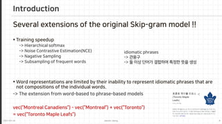 2021-03-24 Jaemin-Jeong 8
Several extensions of the original Skip-gram model !!
 Training speedup
-> Hierarchical softmax
-> Noise Contrastive Estimation(NCE)
-> Nagative Sampling
-> Subsampling of frequent words
 Word representations are limited by their inability to represent idiomatic phrases that are
not compositions of the individual words.
-> The extension from word-based to phrase-based models
vec(“Montreal Canadiens”) - vec(“Montreal”) + vec(“Toronto”)
= vec(“Toronto Maple Leafs”)
Introduction
idiomatic phrases
-> 관용구
-> 둘 이상 단어가 결합하여 특정한 뜻을 생성
 