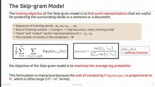 2021-03-24 Jaemin-Jeong 9
The training objective of the Skip-gram model is to find word representations that are useful
for predicting the surrounding words in a sentence or a document.
 Sequence of training words : 𝒘𝒘𝟏𝟏, 𝒘𝒘𝟐𝟐, 𝒘𝒘𝟑𝟑, … , 𝒘𝒘𝑻𝑻
 Size of training context : 𝒄𝒄 (Large c -> high accuracy, many training time)
 "input" and "output" vector representations of 𝑤𝑤 : 𝒗𝒗𝒘𝒘 , 𝒗𝒗𝒘𝒘
′
 The number of words in the vocabulary : 𝑾𝑾
the objective of the Skip-gram model is to maximize the average log probability
This formulation is impractical because the cost of computing ∇ log 𝑝𝑝(𝑤𝑤𝑂𝑂|𝑤𝑤𝐼𝐼) is proportional to
𝑊𝑊, which is often large (105
– 107
terms).
The Skip-gram Model
𝑝𝑝(𝑤𝑤𝑡𝑡+𝑗𝑗|𝑤𝑤𝑡𝑡)
= softmax function
 