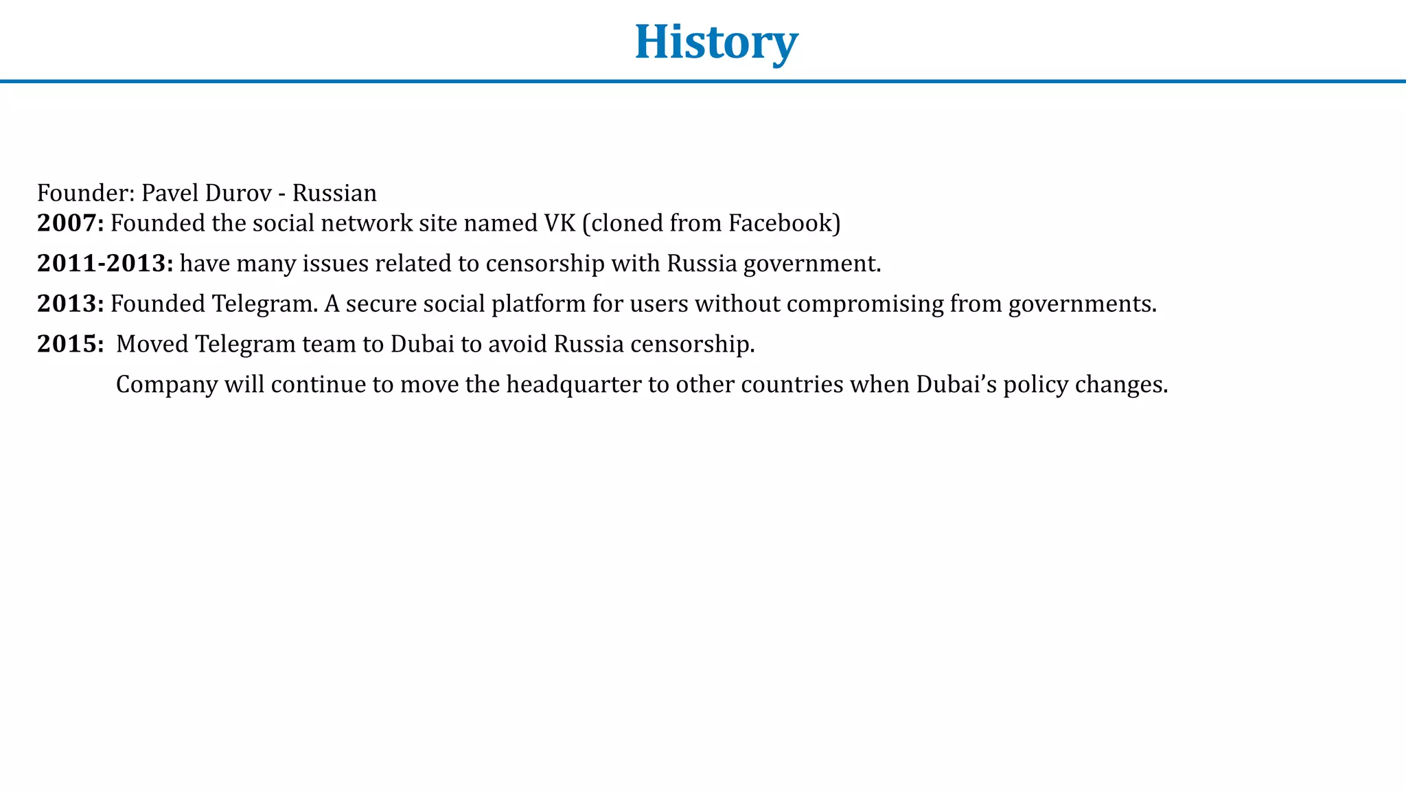 History
Founder:	Pavel	Durov	-	Russian
 
2007:	Founded	the	social	network	site	named	VK	(cloned	from	Facebook)


2011-2013:	have	many	issues	related	to	censorship	with	Russia	government.


2013:	Founded	Telegram.	A	secure	social	platform	for	users	without	compromising	from	governments.


2015:		Moved	Telegram	team	to	Dubai	to	avoid	Russia	censorship.	


Company	will	continue	to	move	the	headquarter	to	other	countries	when	Dubai’s	policy	changes.
 