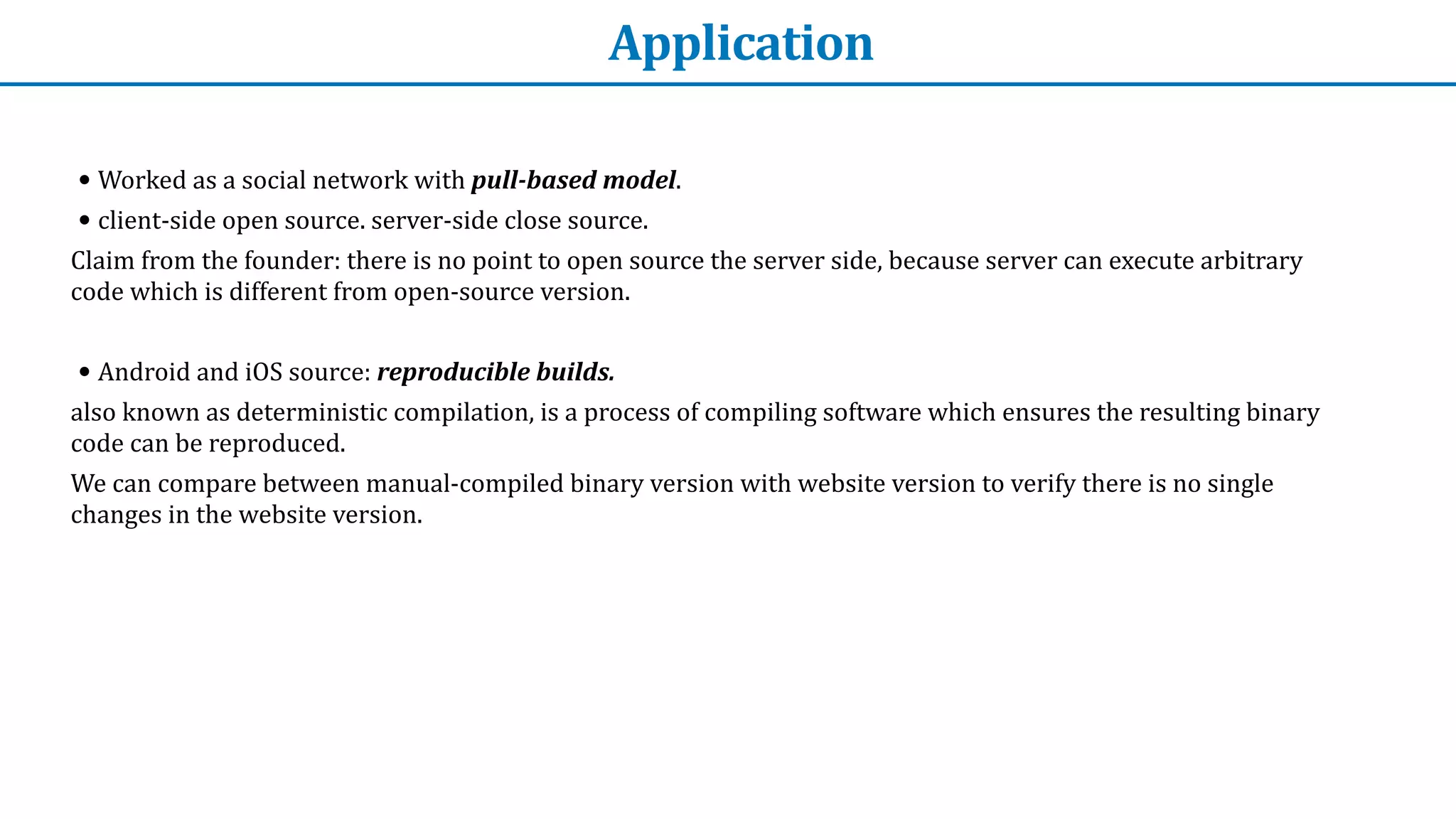 Application
• Worked	as	a	social	network	with	pull-based	model.


• client-side	open	source.	server-side	close	source.	


Claim	from	the	founder:	there	is	no	point	to	open	source	the	server	side,	because	server	can	execute	arbitrary	
code	which	is	different	from	open-source	version.


• Android	and	iOS	source:	reproducible	builds.	


also	known	as	deterministic	compilation,	is	a	process	of	compiling	software	which	ensures	the	resulting	binary	
code	can	be	reproduced.


We	can	compare	between	manual-compiled	binary	version	with	website	version	to	verify	there	is	no	single	
changes	in	the	website	version.
 