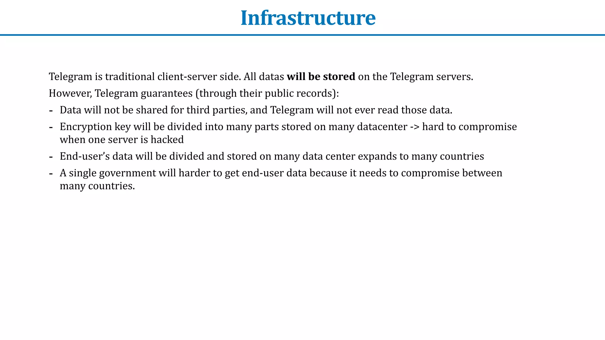 Infrastructure
Telegram	is	traditional	client-server	side.	All	datas	will	be	stored	on	the	Telegram	servers.	


However,	Telegram	guarantees	(through	their	public	records):


- Data	will	not	be	shared	for	third	parties,	and	Telegram	will	not	ever	read	those	data.


- Encryption	key	will	be	divided	into	many	parts	stored	on	many	datacenter	->	hard	to	compromise	
when	one	server	is	hacked


- End-user’s	data	will	be	divided	and	stored	on	many	data	center	expands	to	many	countries


- A	single	government	will	harder	to	get	end-user	data	because	it	needs	to	compromise	between	
many	countries.
 