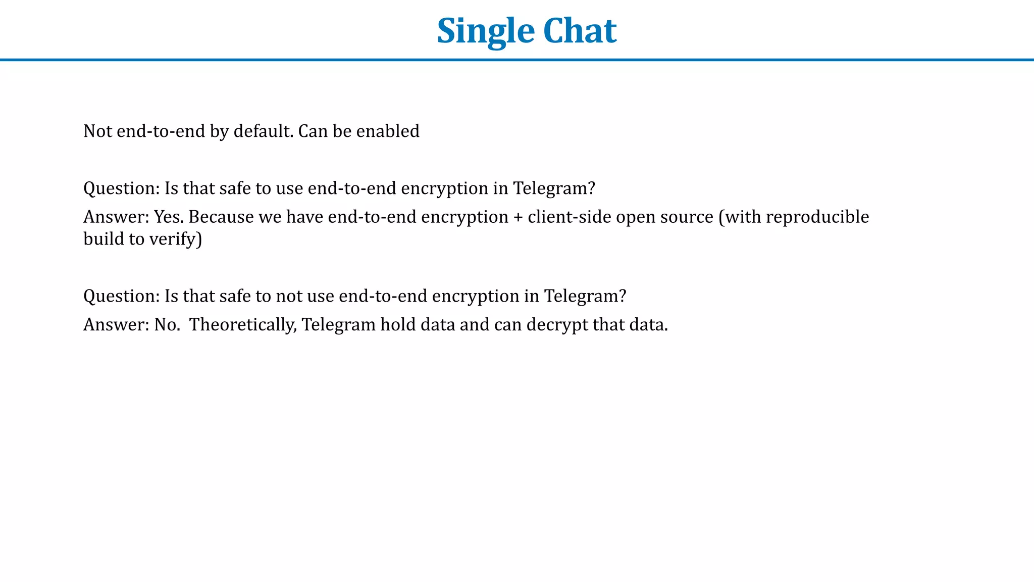 Single	Chat
Not	end-to-end	by	default.	Can	be	enabled


Question:	Is	that	safe	to	use	end-to-end	encryption	in	Telegram?


Answer:	Yes.	Because	we	have	end-to-end	encryption	+	client-side	open	source	(with	reproducible	
build	to	verify)


Question:	Is	that	safe	to	not	use	end-to-end	encryption	in	Telegram?


Answer:	No.		Theoretically,	Telegram	hold	data	and	can	decrypt	that	data.
 