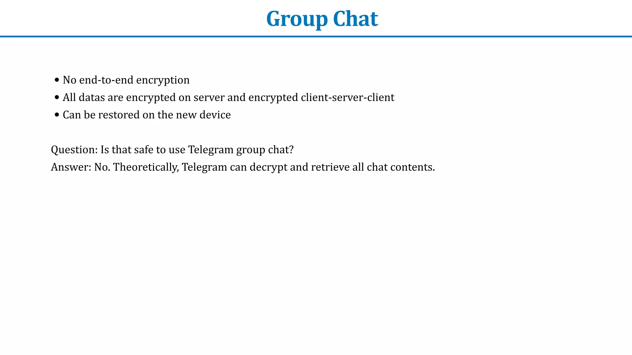 Group	Chat
• No	end-to-end	encryption


• All	datas	are	encrypted	on	server	and	encrypted	client-server-client


• Can	be	restored	on	the	new	device


Question:	Is	that	safe	to	use	Telegram	group	chat?


Answer:	No.	Theoretically,	Telegram	can	decrypt	and	retrieve	all	chat	contents.
 