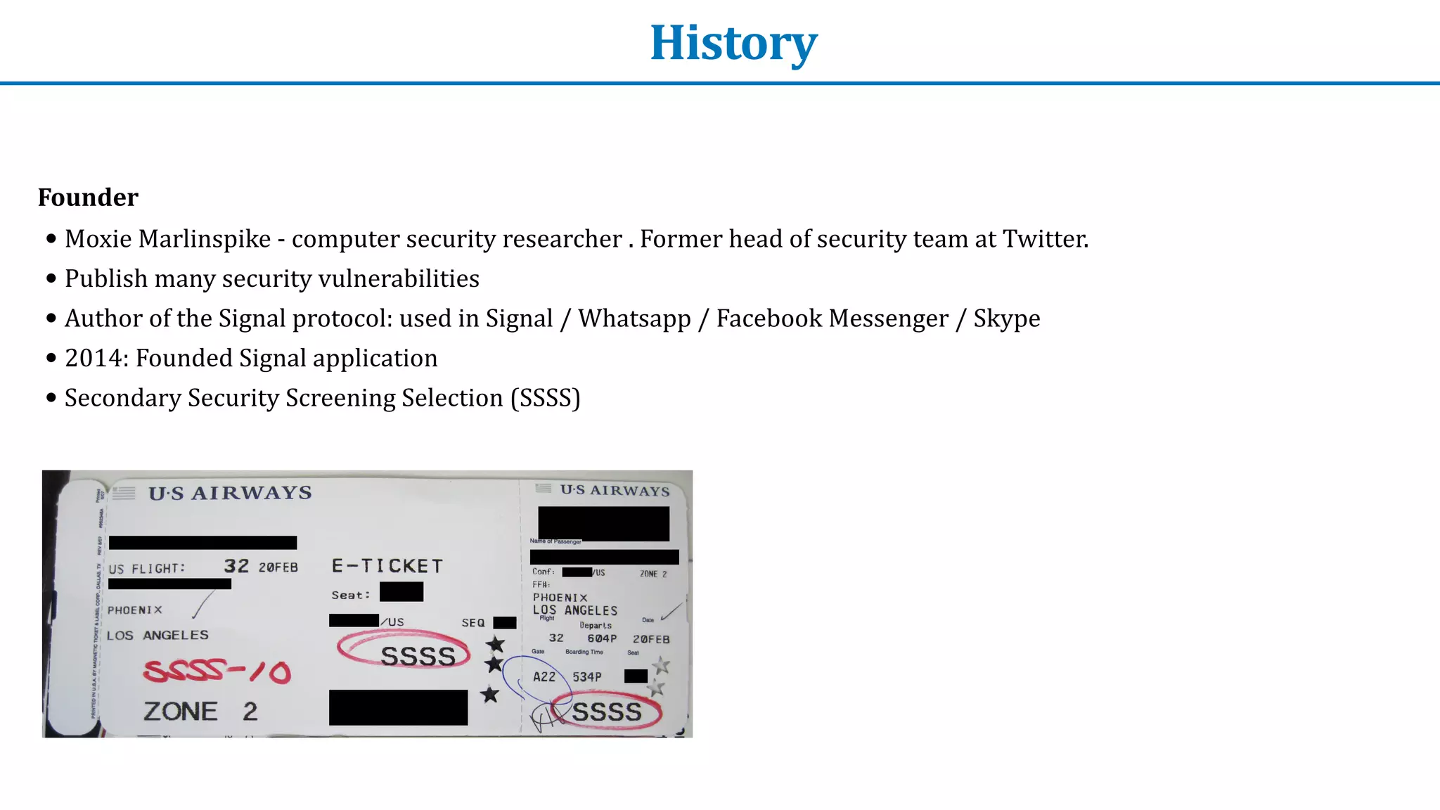 History
Founder


• Moxie	Marlinspike	-	computer	security	researcher	.	Former	head	of	security	team	at	Twitter.


• Publish	many	security	vulnerabilities


• Author	of	the	Signal	protocol:	used	in	Signal	/	Whatsapp	/	Facebook	Messenger	/	Skype


• 2014:	Founded	Signal	application


• Secondary	Security	Screening	Selection	(SSSS)
 