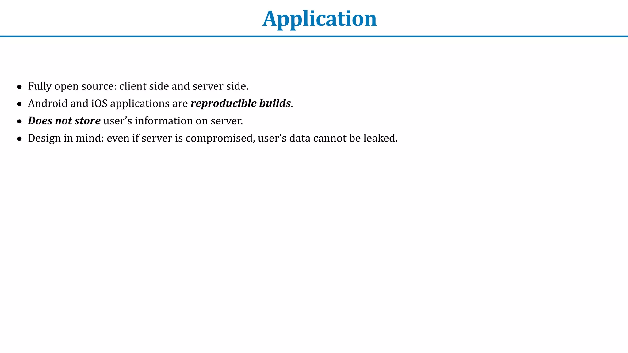 Application
• Fully	open	source:	client	side	and	server	side.	


• Android	and	iOS	applications	are	reproducible	builds.


• Does	not	store	user’s	information	on	server.


• Design	in	mind:	even	if	server	is	compromised,	user’s	data	cannot	be	leaked.
 