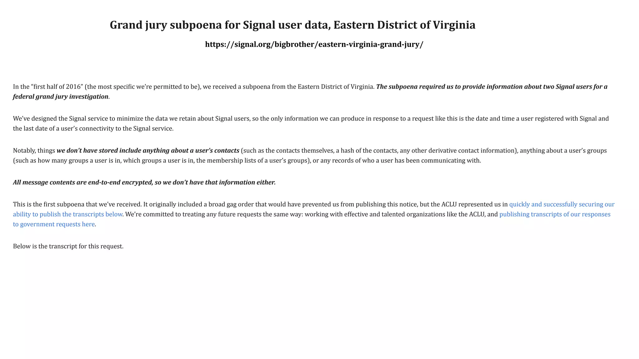 In	the	“
f
irst	half	of	2016”	(the	most	speci
f
ic	we’re	permitted	to	be),	we	received	a	subpoena	from	the	Eastern	District	of	Virginia.	The	subpoena	required	us	to	provide	information	about	two	Signal	users	for	a	
federal	grand	jury	investigation.


We’ve	designed	the	Signal	service	to	minimize	the	data	we	retain	about	Signal	users,	so	the	only	information	we	can	produce	in	response	to	a	request	like	this	is	the	date	and	time	a	user	registered	with	Signal	and	
the	last	date	of	a	user’s	connectivity	to	the	Signal	service.


Notably,	things	we	don’t	have	stored	include	anything	about	a	user’s	contacts	(such	as	the	contacts	themselves,	a	hash	of	the	contacts,	any	other	derivative	contact	information),	anything	about	a	user’s	groups	
(such	as	how	many	groups	a	user	is	in,	which	groups	a	user	is	in,	the	membership	lists	of	a	user’s	groups),	or	any	records	of	who	a	user	has	been	communicating	with.


All	message	contents	are	end-to-end	encrypted,	so	we	don’t	have	that	information	either.


This	is	the	
f
irst	subpoena	that	we’ve	received.	It	originally	included	a	broad	gag	order	that	would	have	prevented	us	from	publishing	this	notice,	but	the	ACLU	represented	us	in	quickly	and	successfully	securing	our	
ability	to	publish	the	transcripts	below.	We’re	committed	to	treating	any	future	requests	the	same	way:	working	with	effective	and	talented	organizations	like	the	ACLU,	and	publishing	transcripts	of	our	responses	
to	government	requests	here.


Below	is	the	transcript	for	this	request.
Grand	jury	subpoena	for	Signal	user	data,	Eastern	District	of	Virginia


https://signal.org/bigbrother/eastern-virginia-grand-jury/
 
