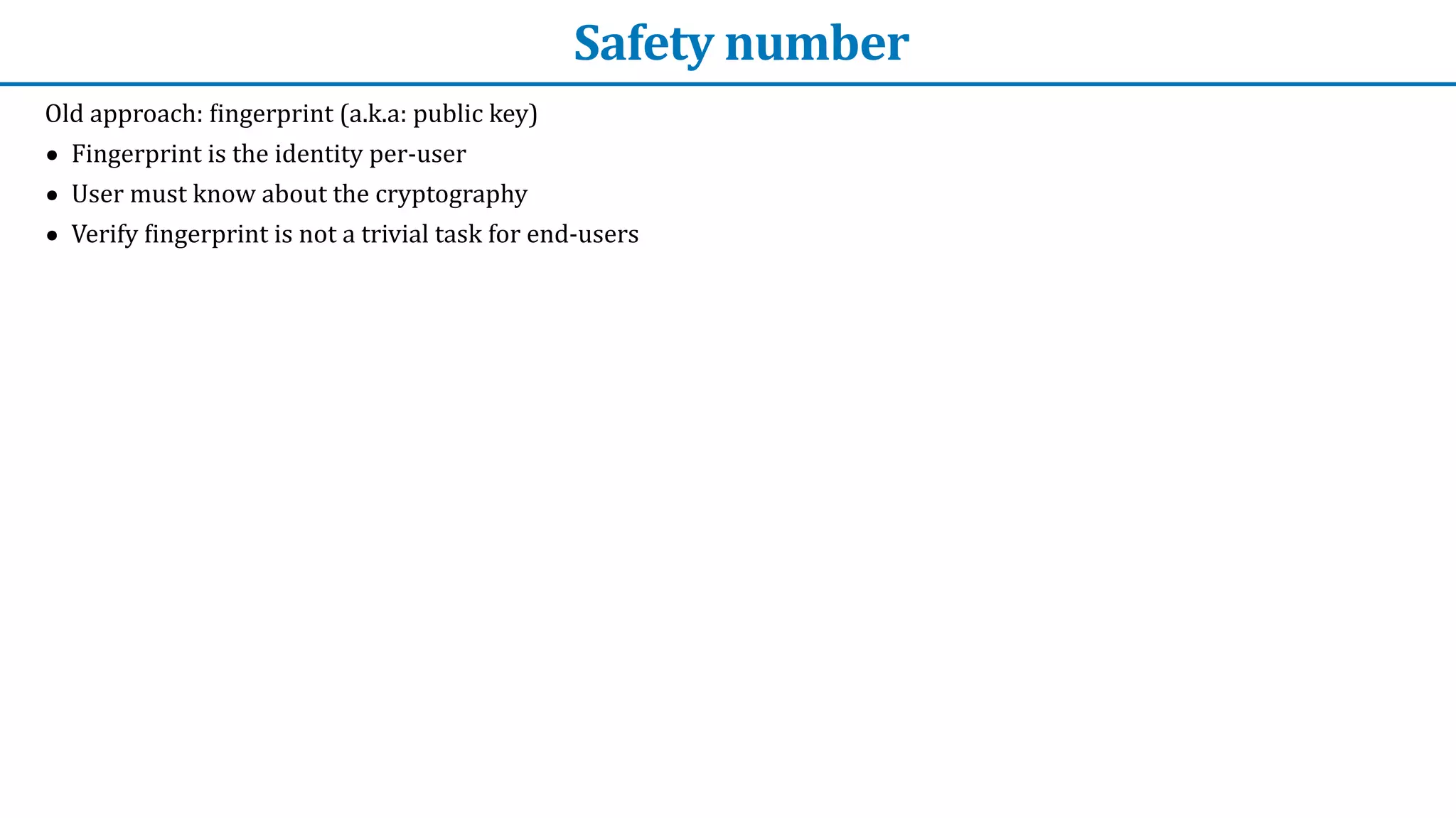 Safety	number
Old	approach:	
f
ingerprint	(a.k.a:	public	key)


• Fingerprint	is	the	identity	per-user


• User	must	know	about	the	cryptography


• Verify	
f
ingerprint	is	not	a	trivial	task	for	end-users
 