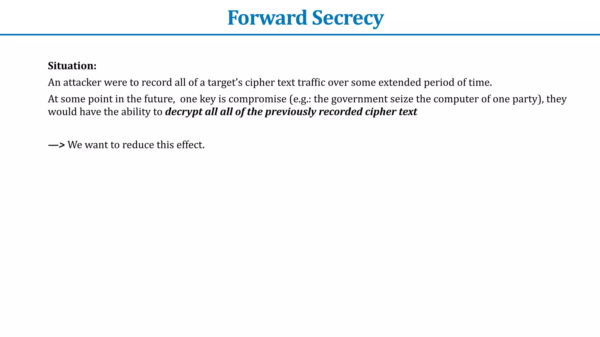 Forward	Secrecy
Situation:


An	attacker	were	to	record	all	of	a	target’s	cipher	text	traf
f
ic	over	some	extended	period	of	time.


At	some	point	in	the	future,		one	key	is	compromise	(e.g.:	the	government	seize	the	computer	of	one	party),	they	
would	have	the	ability	to	decrypt	all	all	of	the	previously	recorded	cipher	text


—>	We	want	to	reduce	this	effect.
 