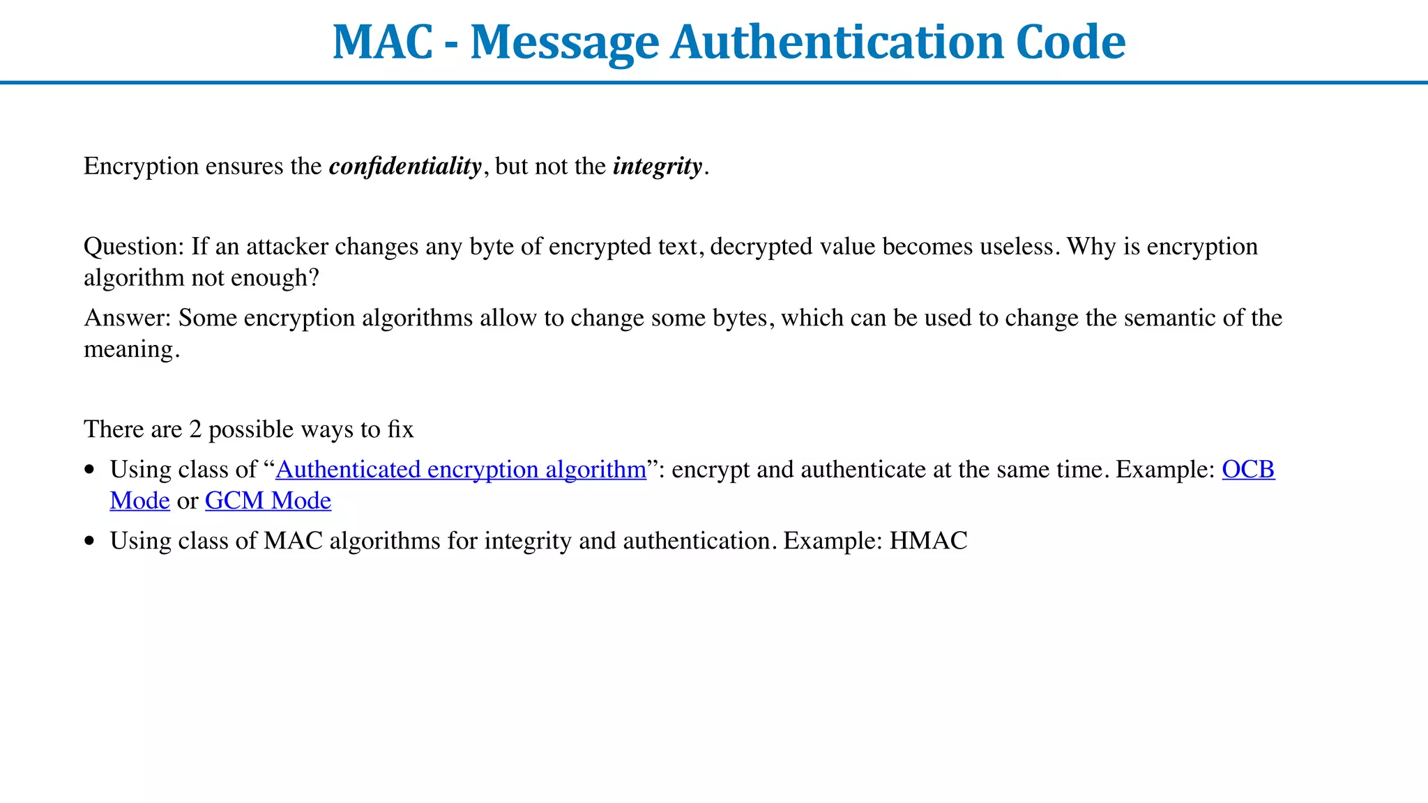 MAC	-	Message	Authentication	Code
Encryption ensures the con
fi
dentiality, but not the integrity.
Question: If an attacker changes any byte of encrypted text, decrypted value becomes useless. Why is encryption
algorithm not enough?
Answer: Some encryption algorithms allow to change some bytes, which can be used to change the semantic of the
meaning.
There are 2 possible ways to
fi
x
• Using class of “Authenticated encryption algorithm”: encrypt and authenticate at the same time. Example: OCB
Mode or GCM Mode
• Using class of MAC algorithms for integrity and authentication. Example: HMAC
 