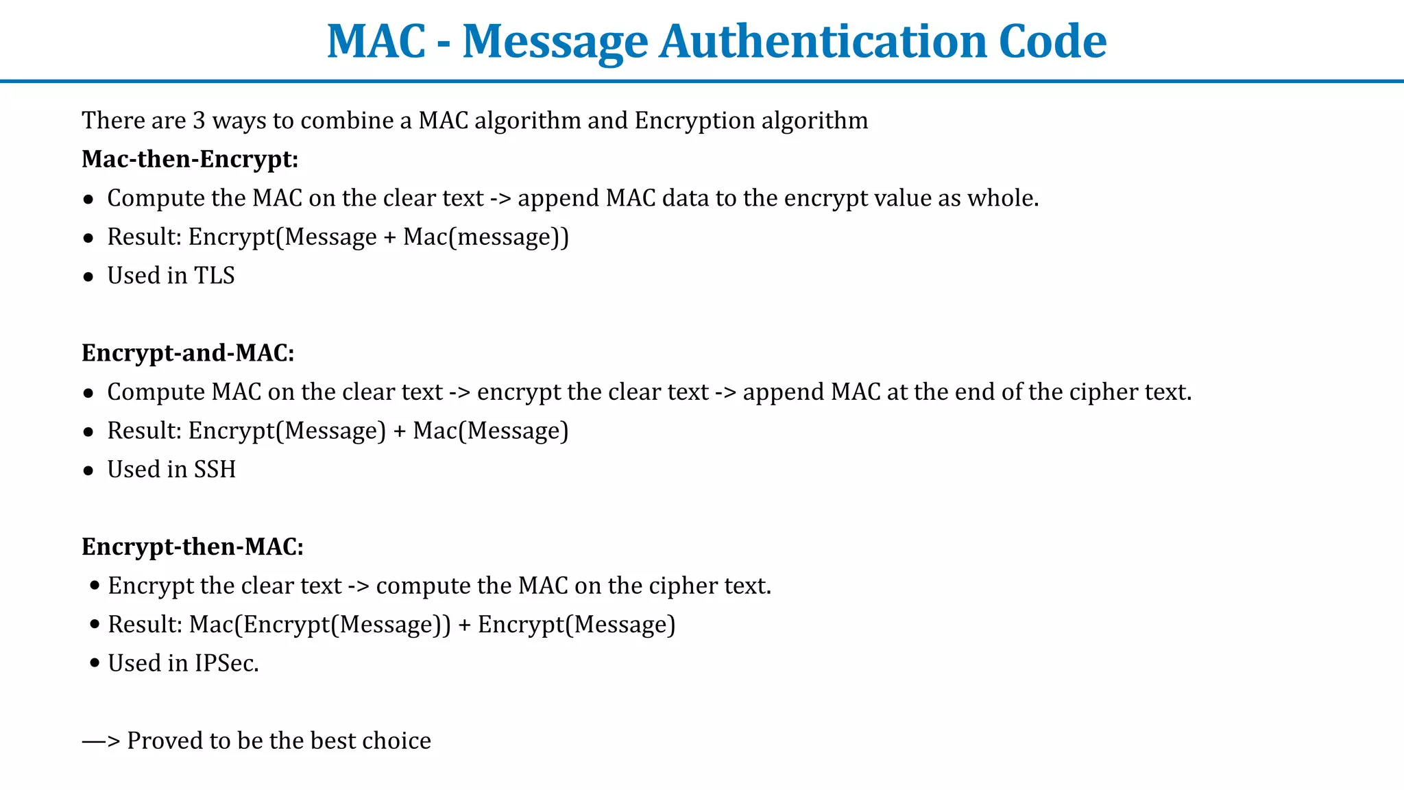MAC	-	Message	Authentication	Code
There	are	3	ways	to	combine	a	MAC	algorithm	and	Encryption	algorithm


Mac-then-Encrypt:


• Compute	the	MAC	on	the	clear	text	->	append	MAC	data	to	the	encrypt	value	as	whole.


• Result:	Encrypt(Message	+	Mac(message))


• Used	in	TLS


Encrypt-and-MAC:


• Compute	MAC	on	the	clear	text	->	encrypt	the	clear	text	->	append	MAC	at	the	end	of	the	cipher	text.


• Result:	Encrypt(Message)	+	Mac(Message)


• Used	in	SSH


Encrypt-then-MAC:


• Encrypt	the	clear	text	->	compute	the	MAC	on	the	cipher	text.


• Result:	Mac(Encrypt(Message))	+	Encrypt(Message)


• Used	in	IPSec.


—>	Proved	to	be	the	best	choice
 