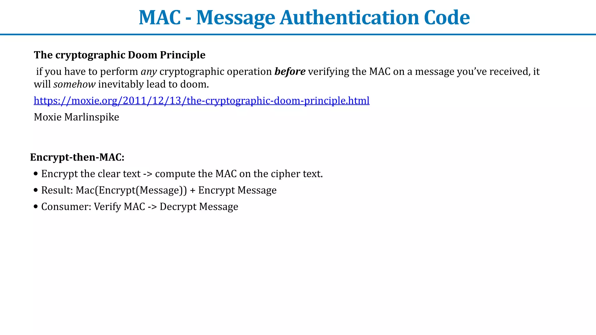 MAC	-	Message	Authentication	Code
The	cryptographic	Doom	Principle


	if	you	have	to	perform	any	cryptographic	operation	before	verifying	the	MAC	on	a	message	you’ve	received,	it	
will	somehow	inevitably	lead	to	doom.


https://moxie.org/2011/12/13/the-cryptographic-doom-principle.html	


Moxie	Marlinspike


Encrypt-then-MAC:


• Encrypt	the	clear	text	->	compute	the	MAC	on	the	cipher	text.


• Result:	Mac(Encrypt(Message))	+	Encrypt	Message


• Consumer:	Verify	MAC	->	Decrypt	Message
 