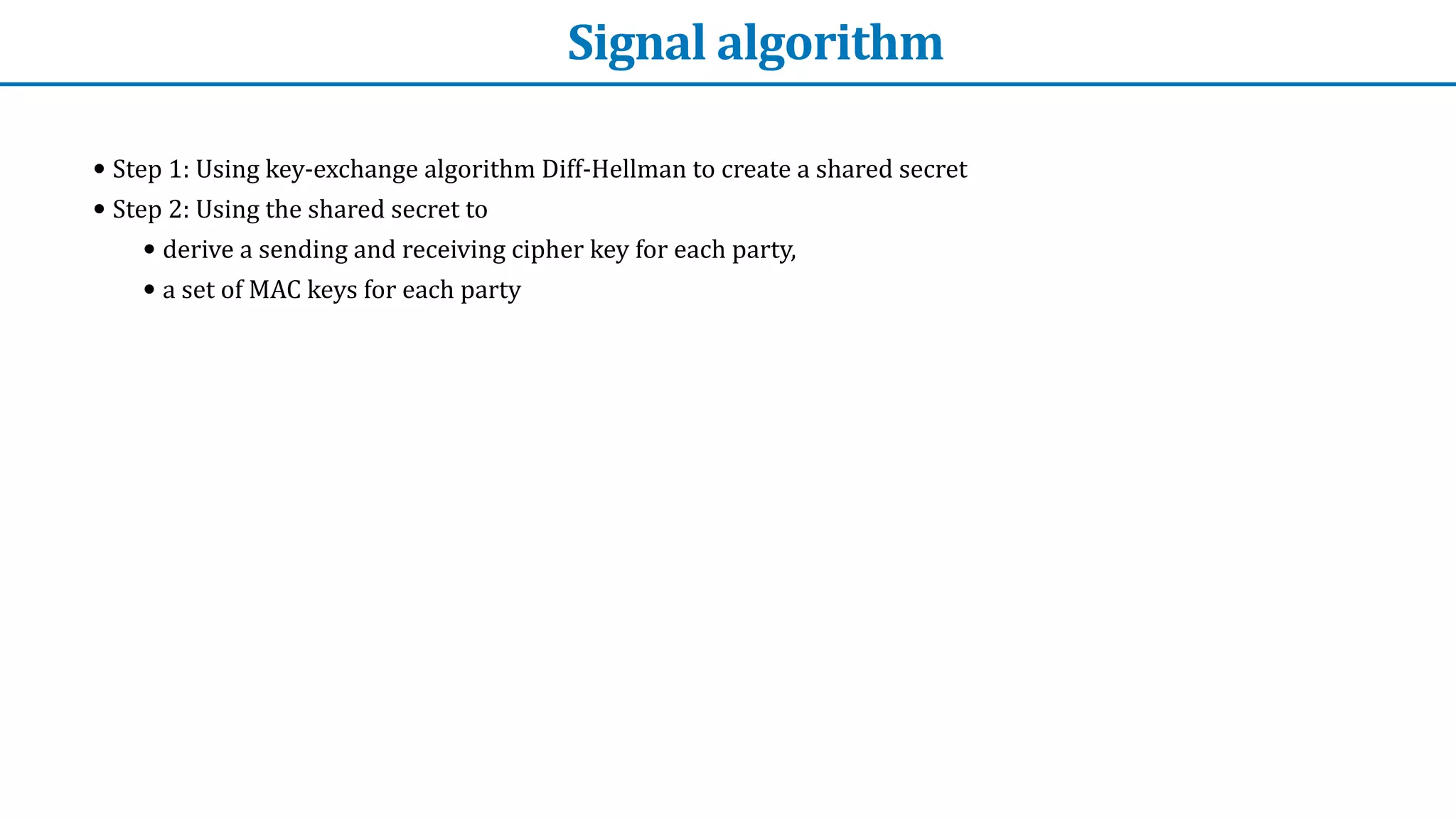 Signal	algorithm
• Step	1:	Using	key-exchange	algorithm	Diff-Hellman	to	create	a	shared	secret


• Step	2:	Using	the	shared	secret	to


• derive	a	sending	and	receiving	cipher	key	for	each	party,


• a	set	of	MAC	keys	for	each	party


 