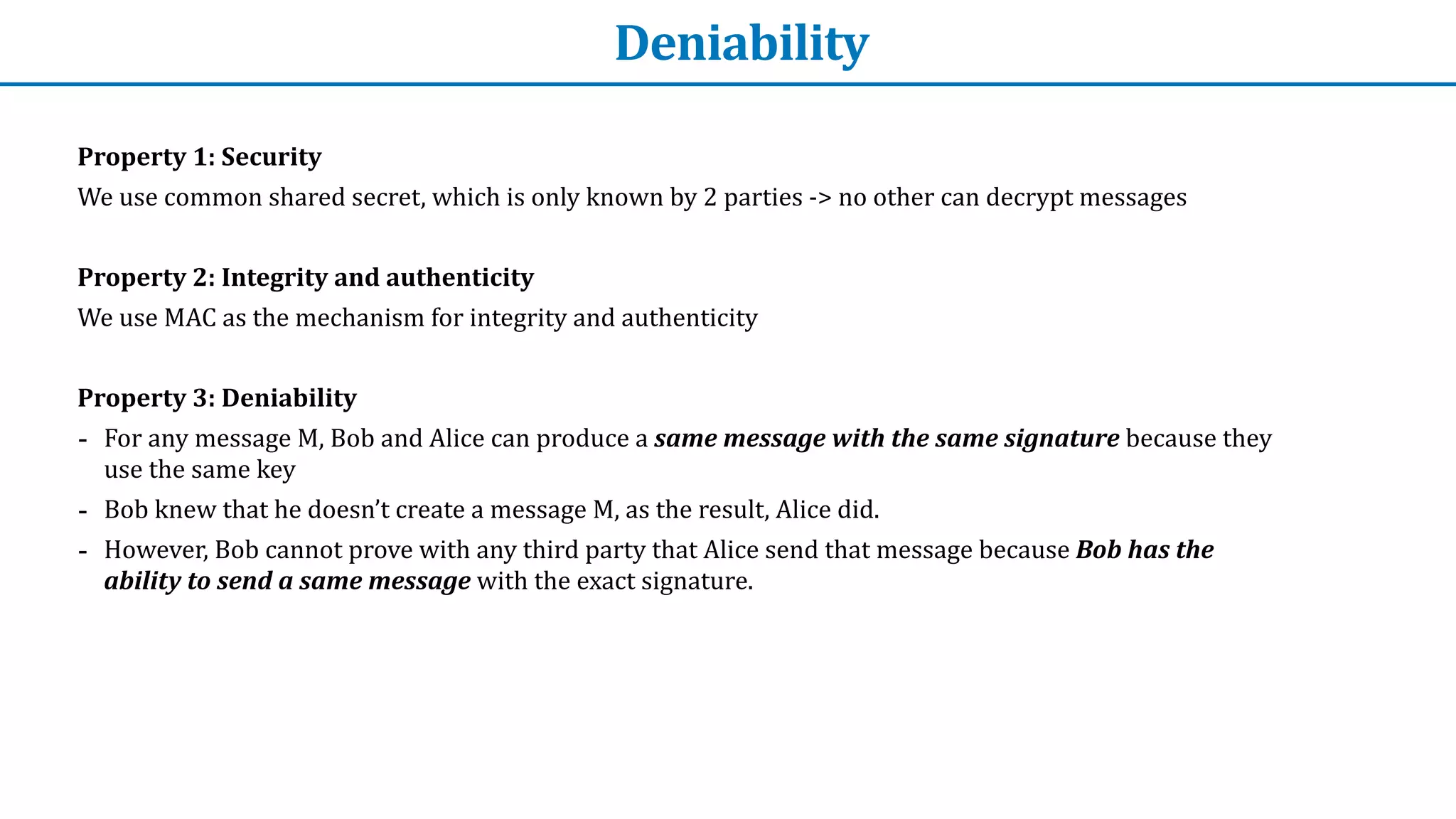 Deniability
Property	1:	Security


We	use	common	shared	secret,	which	is	only	known	by	2	parties	->	no	other	can	decrypt	messages


Property	2:	Integrity	and	authenticity	


We	use	MAC	as	the	mechanism	for	integrity	and	authenticity


Property	3:	Deniability


- For	any	message	M,	Bob	and	Alice	can	produce	a	same	message	with	the	same	signature	because	they	
use	the	same	key


- Bob	knew	that	he	doesn’t	create	a	message	M,	as	the	result,	Alice	did.


- However,	Bob	cannot	prove	with	any	third	party	that	Alice	send	that	message	because	Bob	has	the	
ability	to	send	a	same	message	with	the	exact	signature.
 