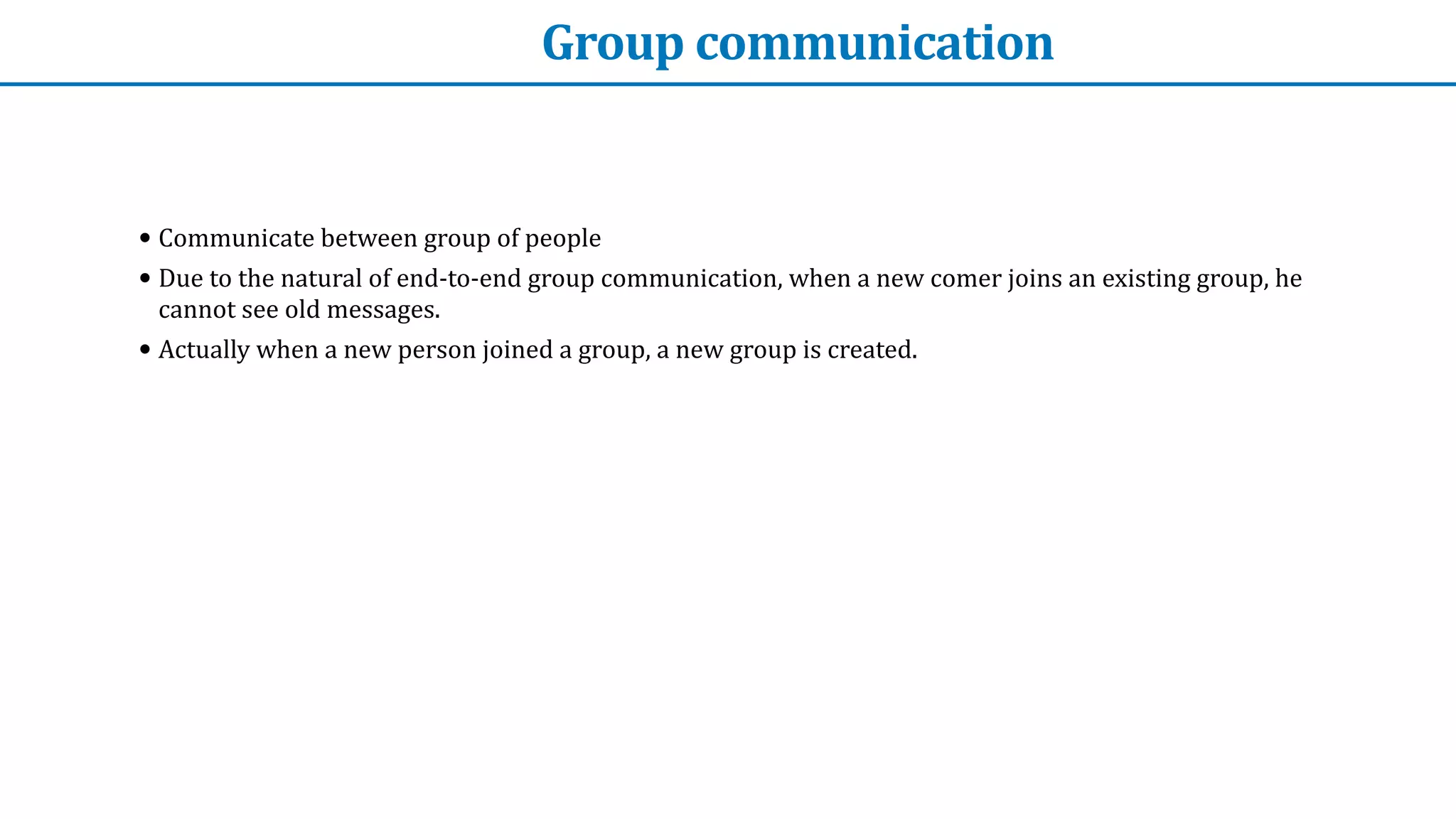 Group	communication
• Communicate	between	group	of	people


• Due	to	the	natural	of	end-to-end	group	communication,	when	a	new	comer	joins	an	existing	group,	he	
cannot	see	old	messages.


• Actually	when	a	new	person	joined	a	group,	a	new	group	is	created.
 