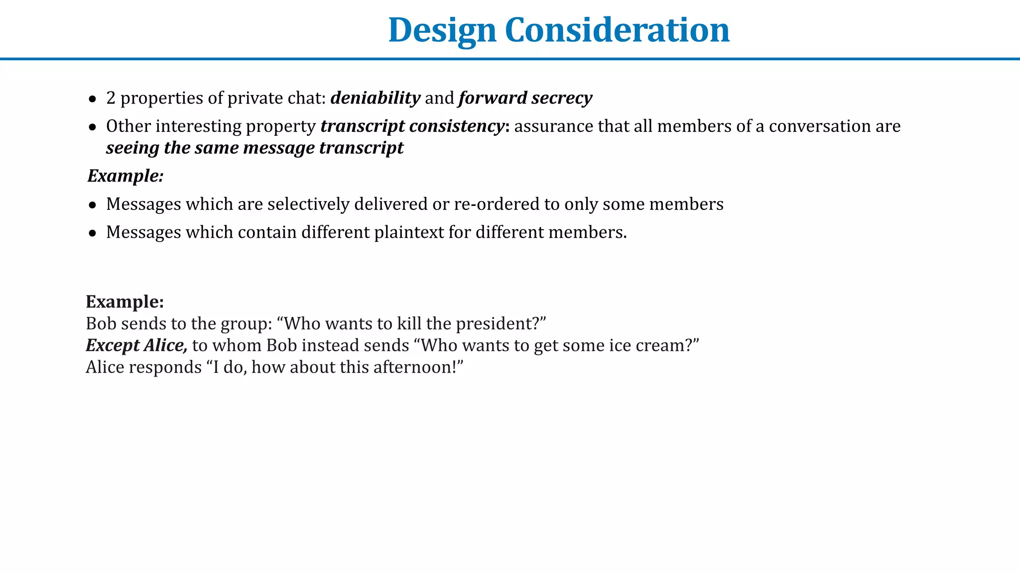 Design	Consideration
• 2	properties	of	private	chat:	deniability	and	forward	secrecy


• Other	interesting	property	transcript	consistency:	assurance	that	all	members	of	a	conversation	are	
seeing	the	same	message	transcript


Example:


• Messages	which	are	selectively	delivered	or	re-ordered	to	only	some	members


• Messages	which	contain	different	plaintext	for	different	members.
Example:


Bob	sends	to	the	group:	“Who	wants	to	kill	the	president?”	


Except	Alice,	to	whom	Bob	instead	sends	“Who	wants	to	get	some	ice	cream?”


Alice	responds	“I	do,	how	about	this	afternoon!”	
 