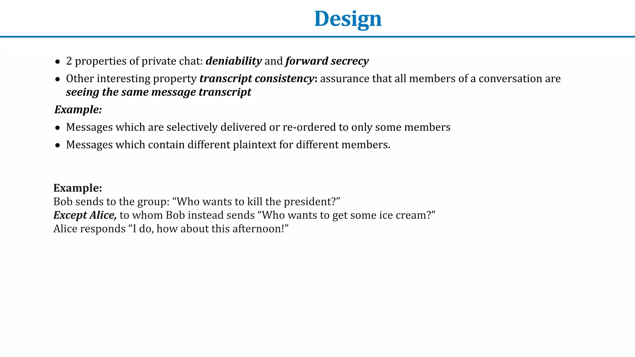 Design
• 2	properties	of	private	chat:	deniability	and	forward	secrecy


• Other	interesting	property	transcript	consistency:	assurance	that	all	members	of	a	conversation	are	
seeing	the	same	message	transcript


Example:


• Messages	which	are	selectively	delivered	or	re-ordered	to	only	some	members


• Messages	which	contain	different	plaintext	for	different	members.
Example:


Bob	sends	to	the	group:	“Who	wants	to	kill	the	president?”	


Except	Alice,	to	whom	Bob	instead	sends	“Who	wants	to	get	some	ice	cream?”


Alice	responds	“I	do,	how	about	this	afternoon!”	
 