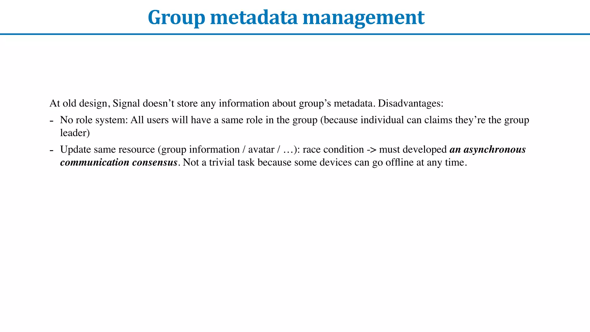 Group	metadata	management
At old design, Signal doesn’t store any information about group’s metadata. Disadvantages:
- No role system: All users will have a same role in the group (because individual can claims they’re the group
leader)
- Update same resource (group information / avatar / …): race condition -> must developed an asynchronous
communication consensus. Not a trivial task because some devices can go of
fl
ine at any time.
 