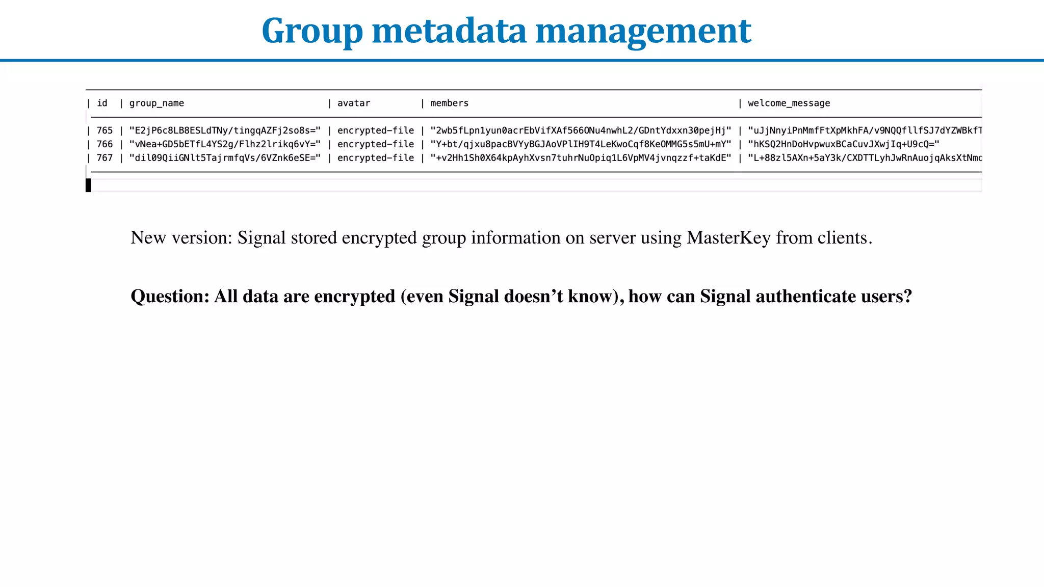 Group	metadata	management
New version: Signal stored encrypted group information on server using MasterKey from clients.
Question: All data are encrypted (even Signal doesn’t know), how can Signal authenticate users?
 