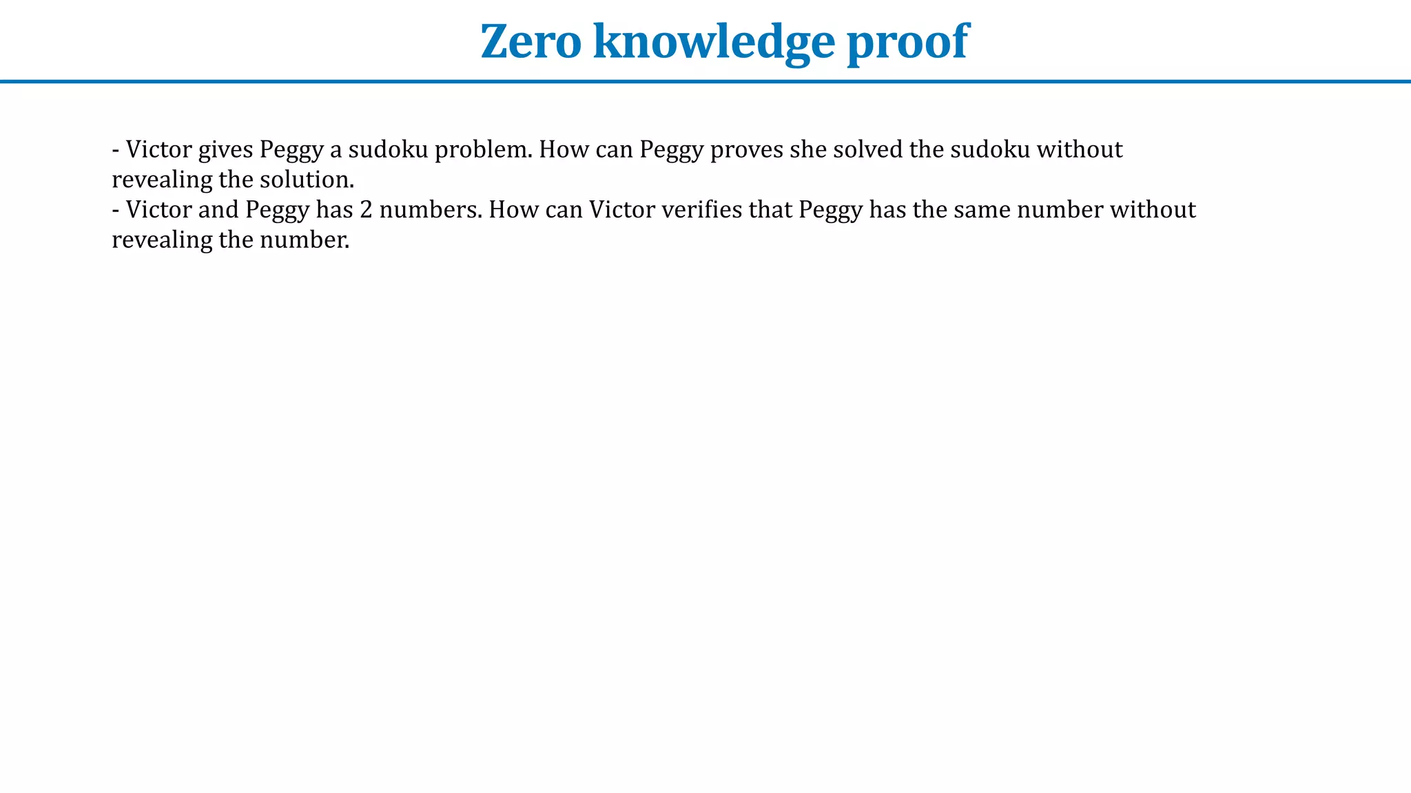 Zero	knowledge	proof
-	Victor	gives	Peggy	a	sudoku	problem.	How	can	Peggy	proves	she	solved	the	sudoku	without	
revealing	the	solution.


-	Victor	and	Peggy	has	2	numbers.	How	can	Victor	veri
f
ies	that	Peggy	has	the	same	number	without	
revealing	the	number.
 