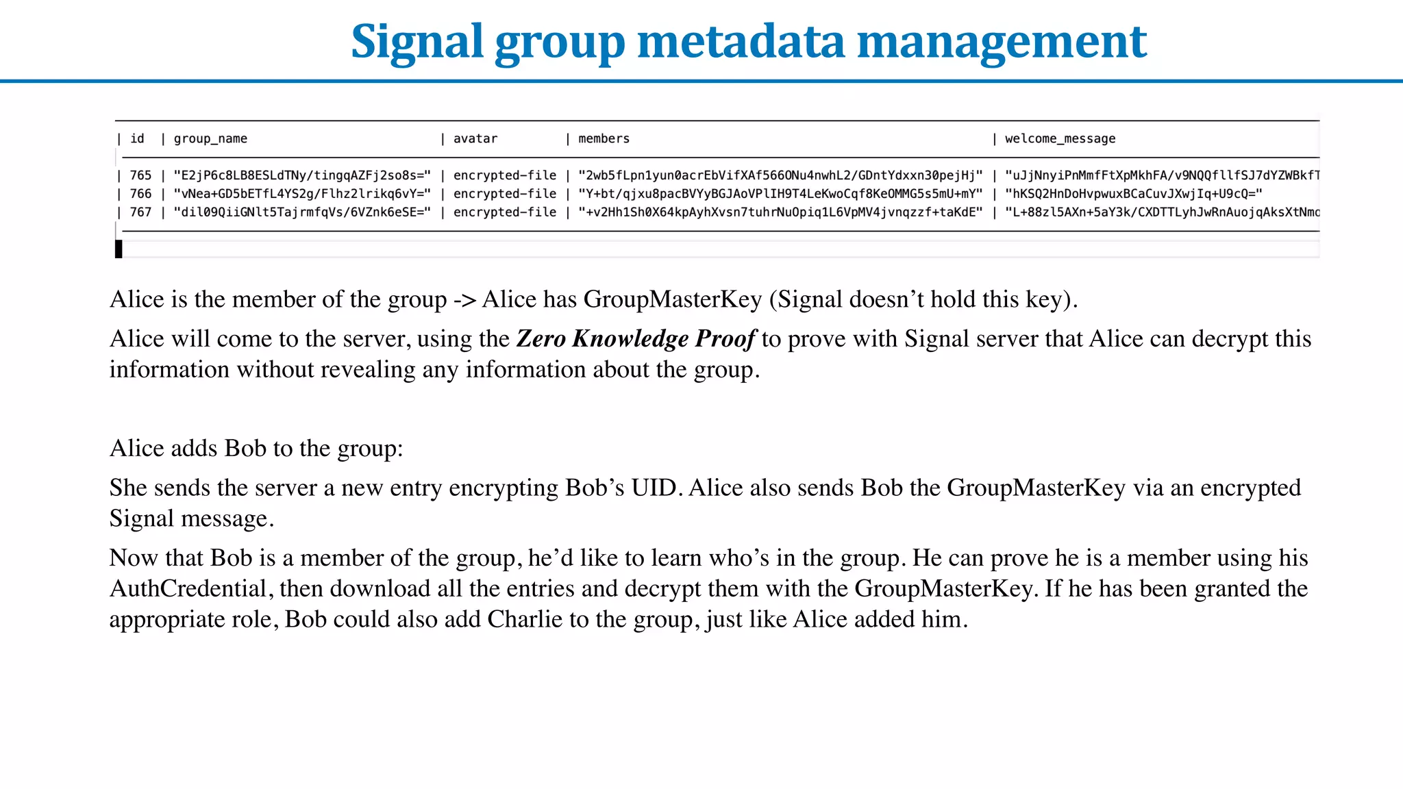 Signal	group	metadata	management
Alice is the member of the group -> Alice has GroupMasterKey (Signal doesn’t hold this key).
Alice will come to the server, using the Zero Knowledge Proof to prove with Signal server that Alice can decrypt this
information without revealing any information about the group.
Alice adds Bob to the group:
She sends the server a new entry encrypting Bob’s UID. Alice also sends Bob the GroupMasterKey via an encrypted
Signal message.
Now that Bob is a member of the group, he’d like to learn who’s in the group. He can prove he is a member using his
AuthCredential, then download all the entries and decrypt them with the GroupMasterKey. If he has been granted the
appropriate role, Bob could also add Charlie to the group, just like Alice added him.
 
