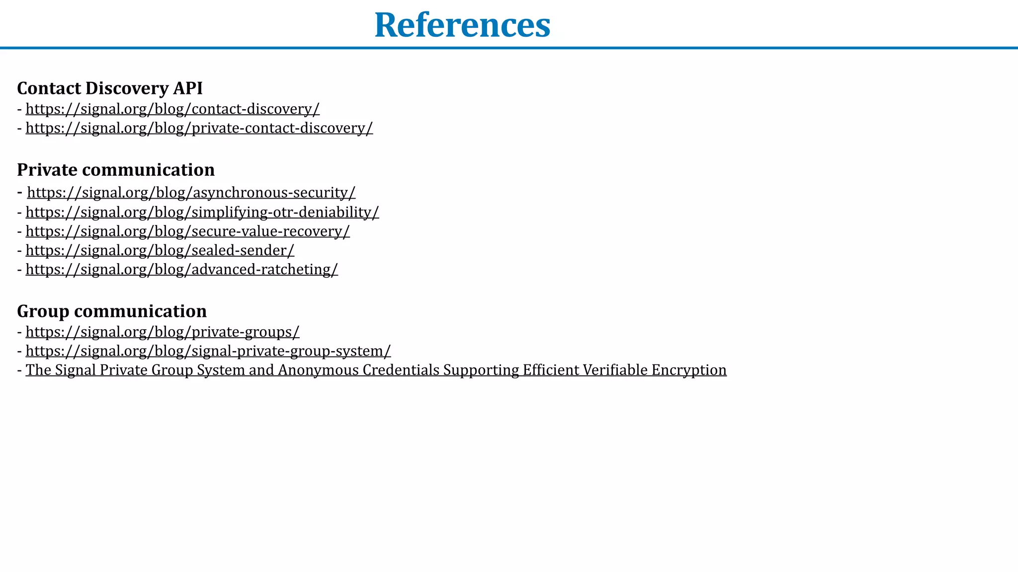 References
Contact	Discovery	API


-	https://signal.org/blog/contact-discovery/


-	https://signal.org/blog/private-contact-discovery/	


Private	communication	


-	https://signal.org/blog/asynchronous-security/


-	https://signal.org/blog/simplifying-otr-deniability/	


-	https://signal.org/blog/secure-value-recovery/	


-	https://signal.org/blog/sealed-sender/	


-	https://signal.org/blog/advanced-ratcheting/	


Group	communication


-	https://signal.org/blog/private-groups/	


-	https://signal.org/blog/signal-private-group-system/	


-	The	Signal	Private	Group	System	and	Anonymous	Credentials	Supporting	Ef
f
icient	Veri
f
iable	Encryption		


 