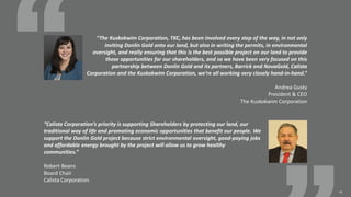 10
“The Kuskokwim Corporation, TKC, has been involved every step of the way, in not only
inviting Donlin Gold onto our land, but also in writing the permits, in environmental
oversight, and really ensuring that this is the best possible project on our land to provide
those opportunities for our shareholders, and so we have been very focused on this
partnership between Donlin Gold and its partners, Barrick and NovaGold, Calista
Corporation and the Kuskokwim Corporation, we’re all working very closely hand-in-hand.”
Andrea Gusty
President & CEO
The Kuskokwim Corporation
“Calista Corporation’s priority is supporting Shareholders by protecting our land, our
traditional way of life and promoting economic opportunities that benefit our people. We
support the Donlin Gold project because strict environmental oversight, good-paying jobs
and affordable energy brought by the project will allow us to grow healthy
communities.”
Robert Beans
Board Chair
Calista Corporation
 