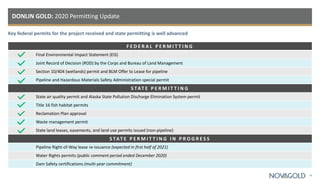 F E D E R A L P E R M I T T I N G
Final Environmental Impact Statement (EIS)
Joint Record of Decision (ROD) by the Corps and Bureau of Land Management
Section 10/404 (wetlands) permit and BLM Offer to Lease for pipeline
Pipeline and Hazardous Materials Safety Administration special permit
S TAT E P E R M I T T I N G
State air quality permit and Alaska State Pollution Discharge Elimination System permit
Title 16 fish habitat permits
Reclamation Plan approval
Waste management permit
State land leases, easements, and land use permits issued (non-pipeline)
S TAT E P E R M I T T I N G I N P R O G R E S S
Pipeline Right-of-Way lease re-issuance (expected in first half of 2021)
Water Rights permits (public comment period ended December 2020)
Dam Safety certifications (multi-year commitment)
DONLIN GOLD: 2020 Permitting Update
Key federal permits for the project received and state permitting is well advanced
18
 