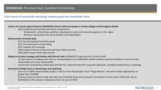Track record of successfully translating company goals into shareholder value
NOVAGOLD: Promises Kept, Excellent Partnerships
26
Culture of mutual respect between NOVAGOLD, Donlin Gold and people in remote villages and throughout Alaska
• Well established partnership with Native Corporations
• Employment, scholarships, workforce development and environmental programs in the region
• Resource development for future benefit of all stakeholders
Advancement of Donlin Gold
• 2011 Second Updated Feasibility Study
• 2012 commencement of permitting
• 2017 targeted drill campaign
• 2018 receipt of Record of Decision and major federal permits
• 2019-2020 receipt of key State permits
Aligned on project strategy and timeline with Barrick Gold, NOVAGOLD’s equal partner in Donlin Gold
• 14-year history of building value with an unwavering focus on stakeholder wealth creation; technical excellence; environmental
stewardship; and social responsibility
• Constructive and positive relationship with Barrick, respect for Barrick’s corporate objectives, including renewed focus on geology
Successful strategic focus on becoming a pure gold play
• Spin-out of 100%-owned Ambler project in 2012 to form NovaCopper (now Trilogy Metals)1, now with market capitalization of
greater than C$390M2
• Enhanced value of Galore Creek with 2011 pre-Feasibility Study and successful monetization of the asset in 2018 with sale of
NOVAGOLD’s 50%-interest to Newmont Corp. for up to $275M
1) As per the press release titled “NovaGold Shareholders Overwhelmingly Approve the NovaCopper Spin-Out”, dated March 29, 2012.
2) As of February 25, 2021.
 